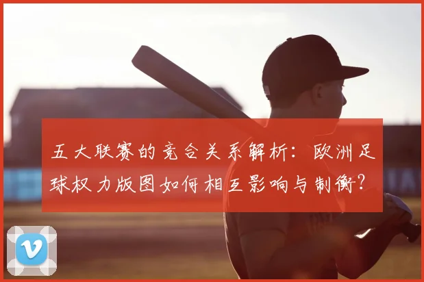 五大联赛的竞合关系解析:欧洲足球权力版图如何相互影响与制衡?