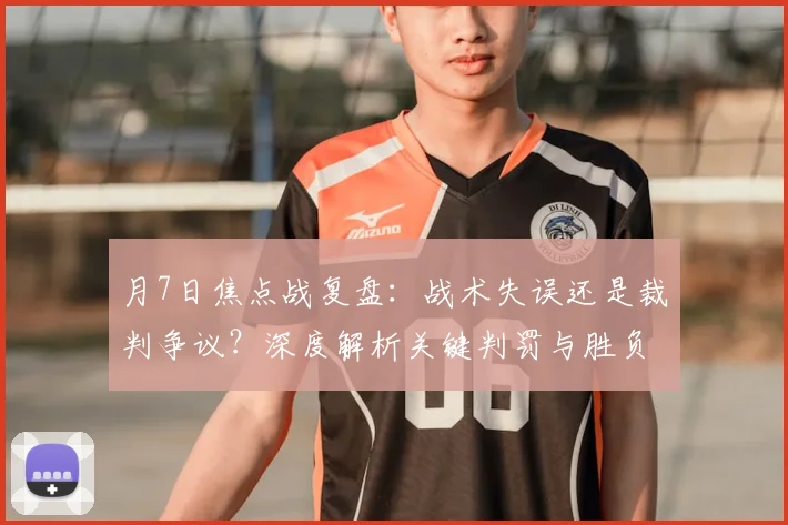 月7日焦点战复盘:战术失误还是裁判争议?深度解析关键判罚与胜负转折点