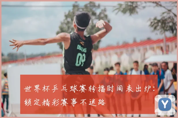 世界杯乒乓球赛转播时间表出炉:锁定精彩赛事不迷路