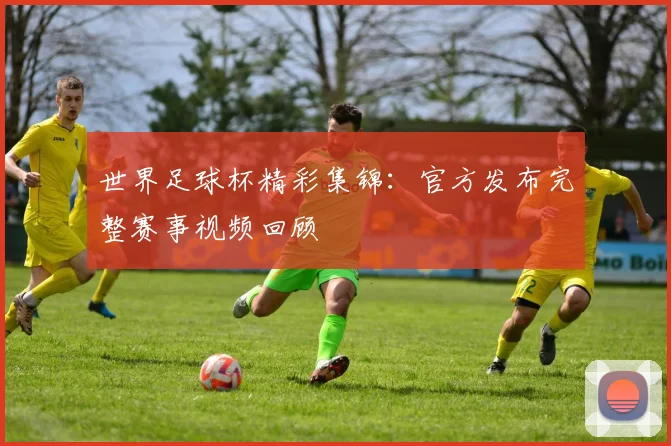 世界足球杯精彩集锦:官方发布完整赛事视频回顾