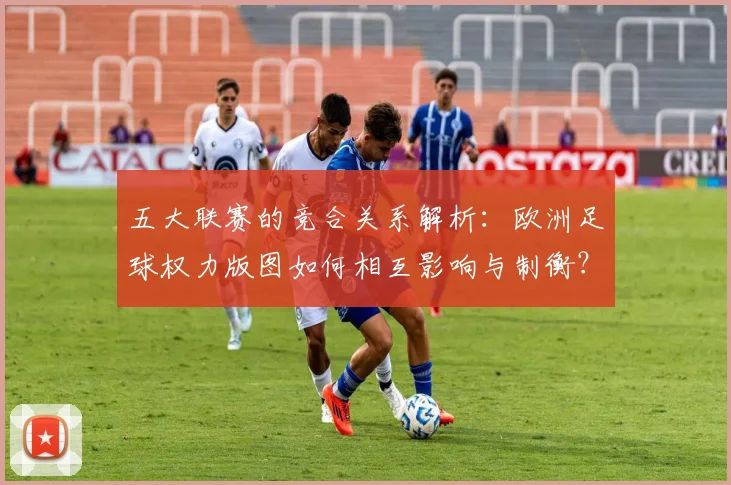 五大联赛的竞合关系解析:欧洲足球权力版图如何相互影响与制衡?