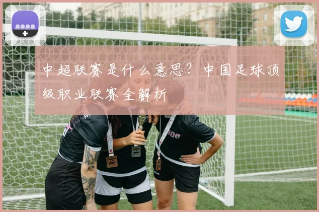 中超联赛是什么意思?中国足球顶级职业联赛全解析