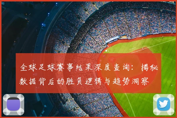 全球足球赛事结果深度查询:揭秘数据背后的胜负逻辑与趋势洞察